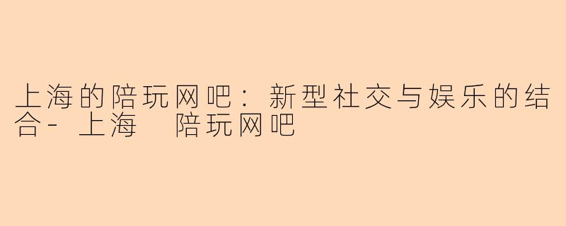 上海的陪玩网吧:新型社交与娱乐的结合