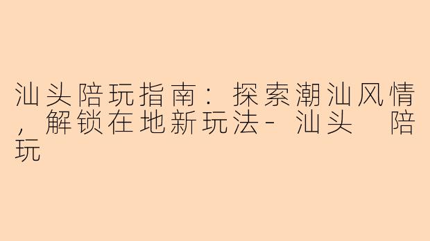 汕头陪玩指南：探索潮汕风情，解锁在地新玩法-汕头 陪玩