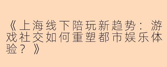 《上海线下陪玩新趋势：游戏社交如何重塑都市娱乐体验？》