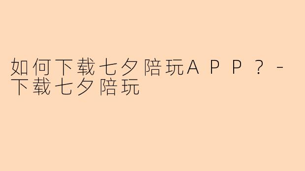 如何下载七夕陪玩APP？-下载七夕陪玩