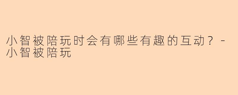 小智被陪玩时会有哪些有趣的互动？-小智被陪玩
