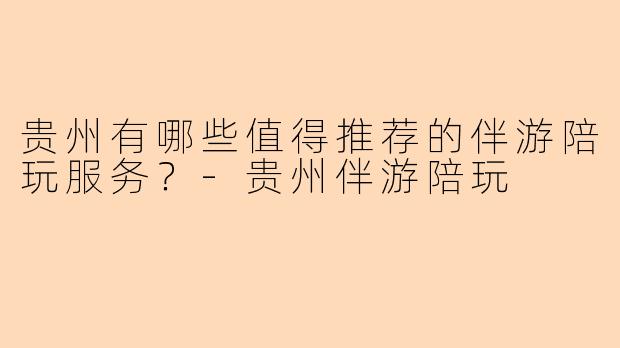 贵州有哪些值得推荐的伴游陪玩服务？-贵州伴游陪玩
