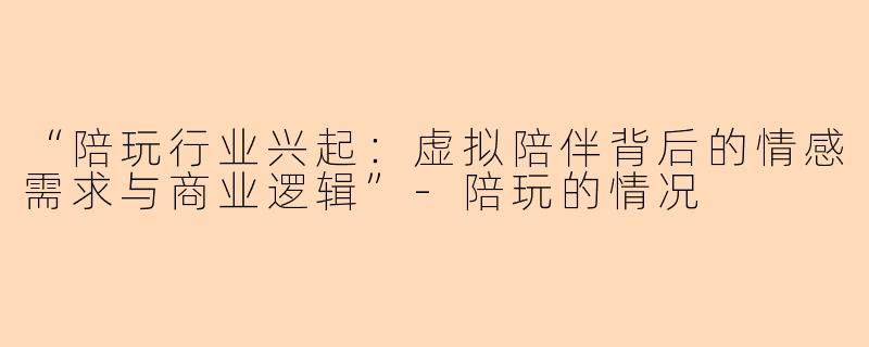 “陪玩行业兴起：虚拟陪伴背后的情感需求与商业逻辑”-陪玩的情况