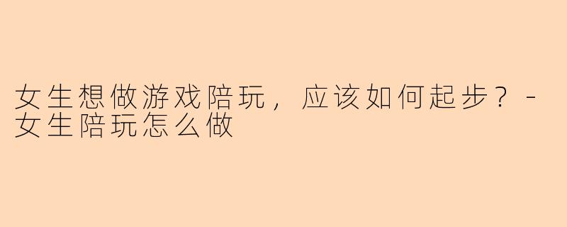 女生想做游戏陪玩，应该如何起步？-女生陪玩怎么做