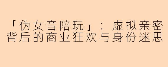 「伪女音陪玩」:虚拟亲密背后的商业狂欢与身份迷思