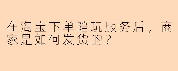 在淘宝下单陪玩服务后,商家是如何发货的?