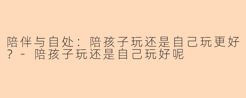 陪伴与自处：陪孩子玩还是自己玩更好？-陪孩子玩还是自己玩好呢