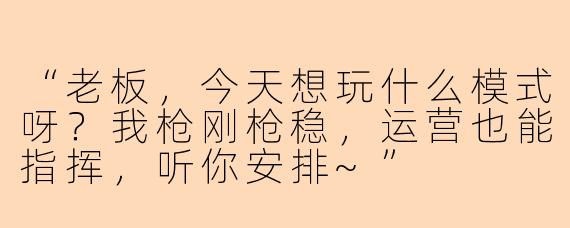 “老板，今天想玩什么模式呀？我枪刚枪稳，运营也能指挥，听你安排~”