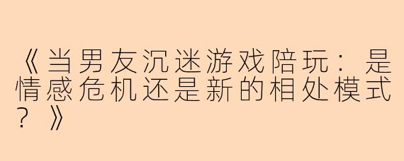 《当男友沉迷游戏陪玩:是情感危机还是新的相处模式?》