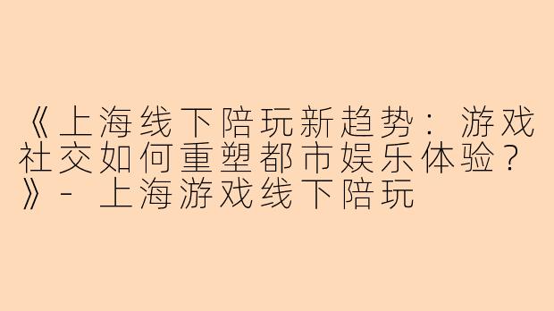 《上海线下陪玩新趋势：游戏社交如何重塑都市娱乐体验？》-上海游戏线下陪玩