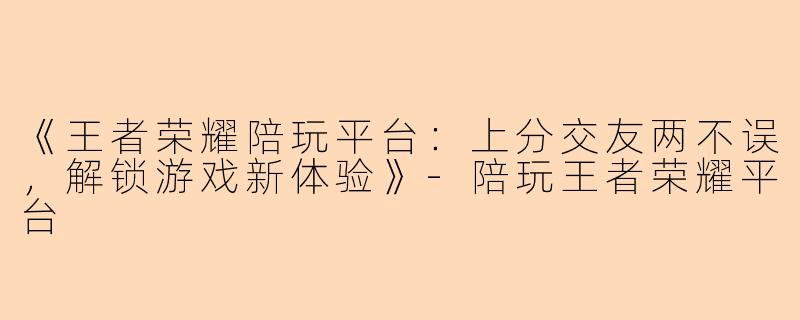 《王者荣耀陪玩平台：上分交友两不误，解锁游戏新体验》-陪玩王者荣耀平台