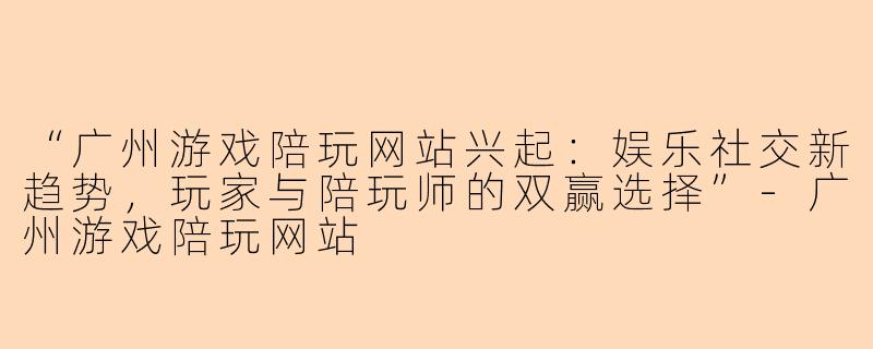 “广州游戏陪玩网站兴起：娱乐社交新趋势，玩家与陪玩师的双赢选择”-广州游戏陪玩网站