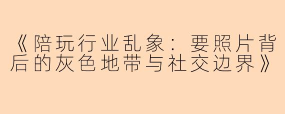 《陪玩行业乱象：要照片背后的灰色地带与社交边界》