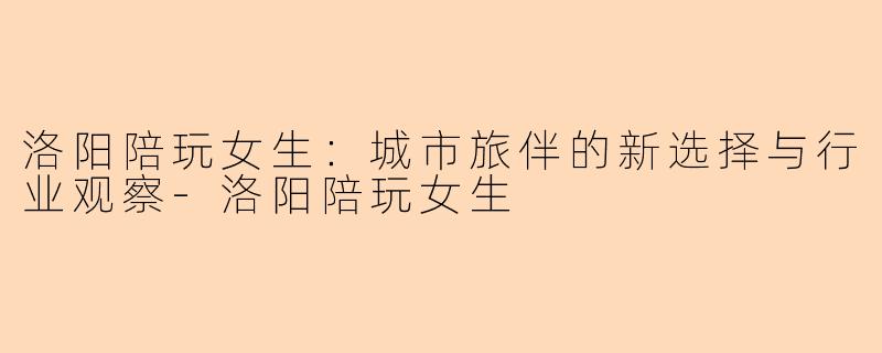 洛阳陪玩女生：城市旅伴的新选择与行业观察-洛阳陪玩女生