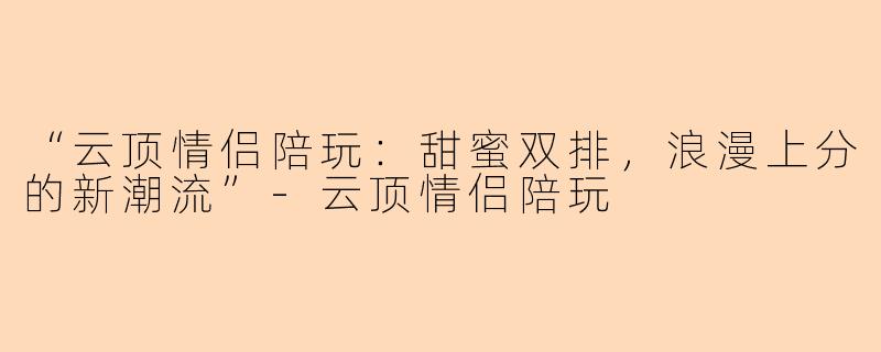 “云顶情侣陪玩：甜蜜双排，浪漫上分的新潮流”-云顶情侣陪玩