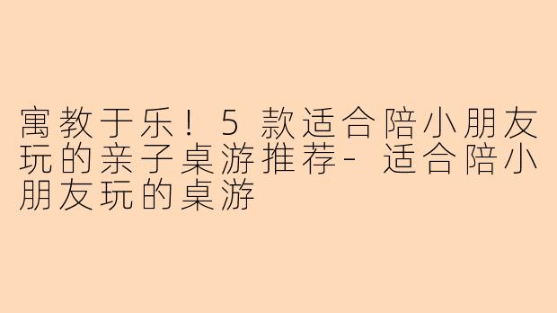 寓教于乐！5款适合陪小朋友玩的亲子桌游推荐-适合陪小朋友玩的桌游