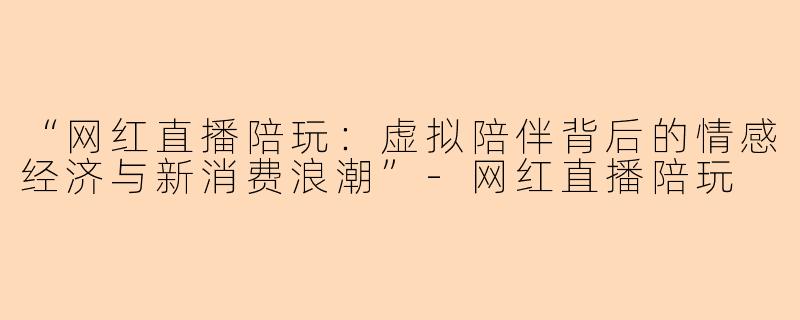“网红直播陪玩：虚拟陪伴背后的情感经济与新消费浪潮”-网红直播陪玩