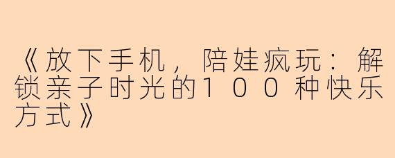 《放下手机,陪娃疯玩:解锁亲子时光的100种快乐方式》