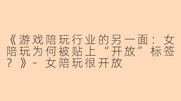 《游戏陪玩行业的另一面：女陪玩为何被贴上“开放”标签？》-女陪玩很开放