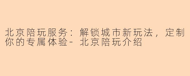 北京陪玩服务：解锁城市新玩法，定制你的专属体验-北京陪玩介绍