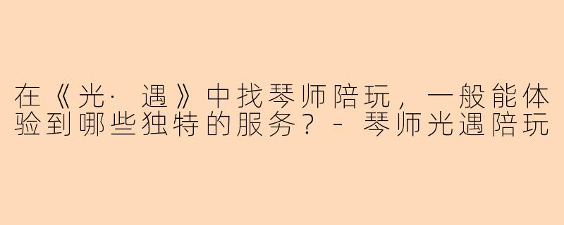 在《光·遇》中找琴师陪玩,一般能体验到哪些独特的服务?