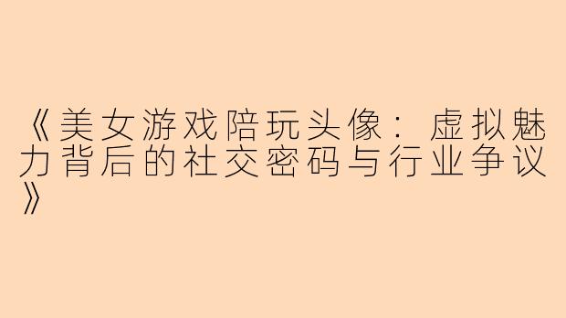 《美女游戏陪玩头像：虚拟魅力背后的社交密码与行业争议》