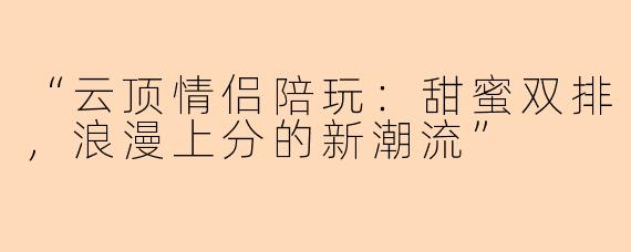 “云顶情侣陪玩：甜蜜双排，浪漫上分的新潮流”
