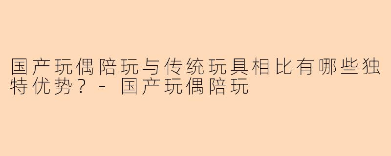 国产玩偶陪玩与传统玩具相比有哪些独特优势?