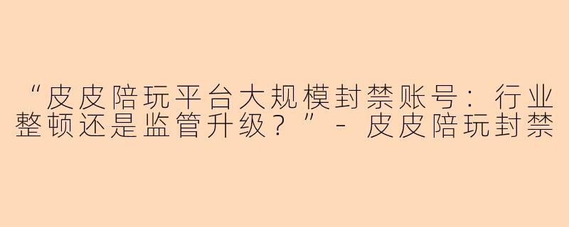 “皮皮陪玩平台大规模封禁账号：行业整顿还是监管升级？”-皮皮陪玩封禁