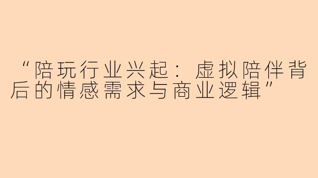 “陪玩行业兴起：虚拟陪伴背后的情感需求与商业逻辑”