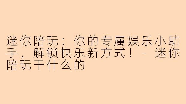 迷你陪玩：你的专属娱乐小助手，解锁快乐新方式！-迷你陪玩干什么的