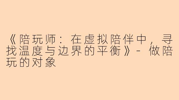 《陪玩师：在虚拟陪伴中，寻找温度与边界的平衡》-做陪玩的对象