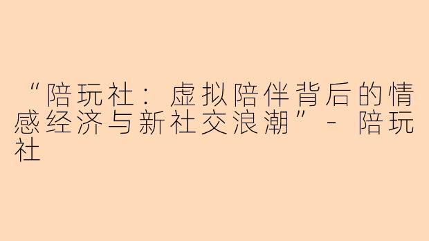 “陪玩社：虚拟陪伴背后的情感经济与新社交浪潮”-陪玩社