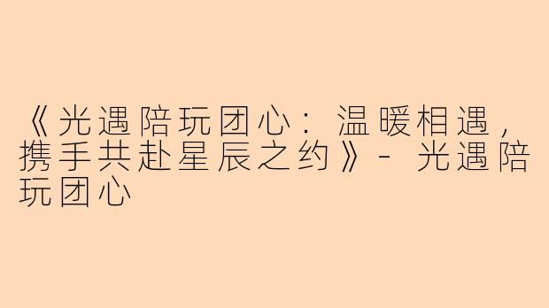 《光遇陪玩团心：温暖相遇，携手共赴星辰之约》-光遇陪玩团心