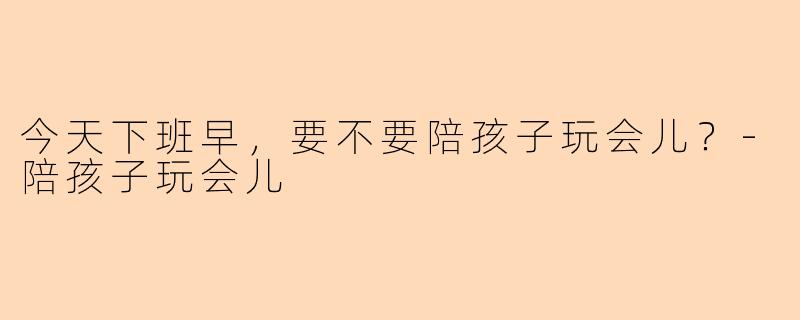 今天下班早，要不要陪孩子玩会儿？-陪孩子玩会儿