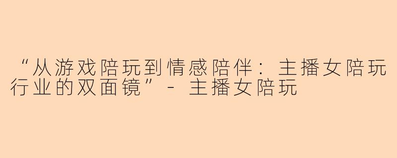 “从游戏陪玩到情感陪伴：主播女陪玩行业的双面镜”-主播女陪玩