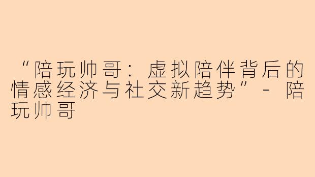“陪玩帅哥：虚拟陪伴背后的情感经济与社交新趋势”-陪玩帅哥