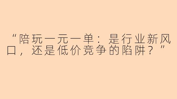 “陪玩一元一单：是行业新风口，还是低价竞争的陷阱？”