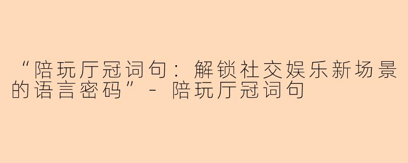“陪玩厅冠词句：解锁社交娱乐新场景的语言密码”-陪玩厅冠词句