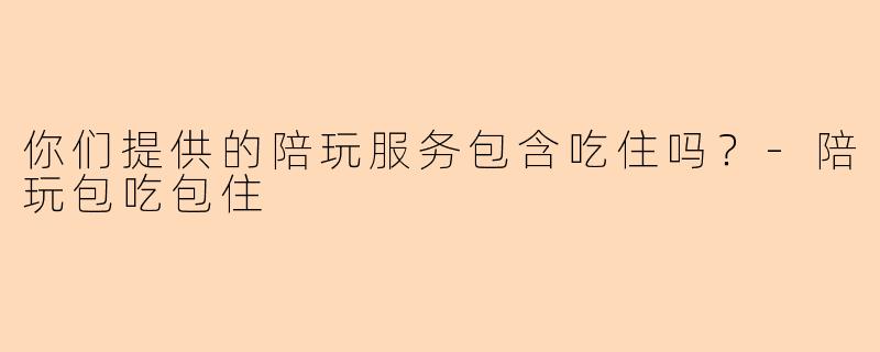 你们提供的陪玩服务包含吃住吗？-陪玩包吃包住