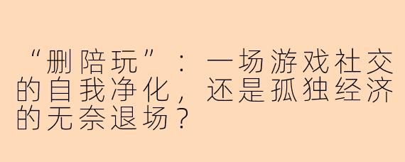 “删陪玩”：一场游戏社交的自我净化，还是孤独经济的无奈退场？