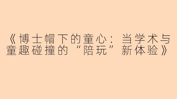 《博士帽下的童心：当学术与童趣碰撞的“陪玩”新体验》