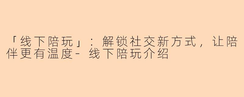 「线下陪玩」:解锁社交新方式,让陪伴更有温度