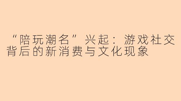 “陪玩潮名”兴起：游戏社交背后的新消费与文化现象