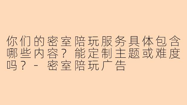 你们的密室陪玩服务具体包含哪些内容？能定制主题或难度吗？-密室陪玩广告