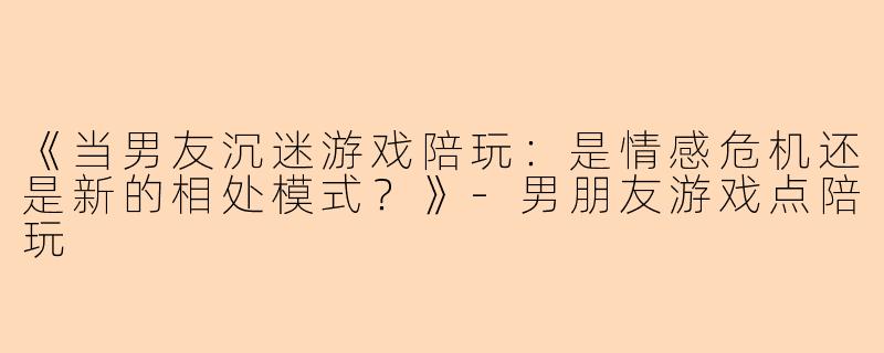 《当男友沉迷游戏陪玩：是情感危机还是新的相处模式？》-男朋友游戏点陪玩
