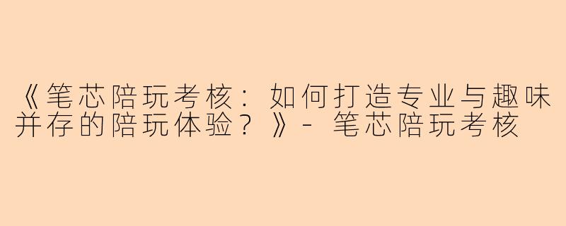 《笔芯陪玩考核：如何打造专业与趣味并存的陪玩体验？》-笔芯陪玩考核