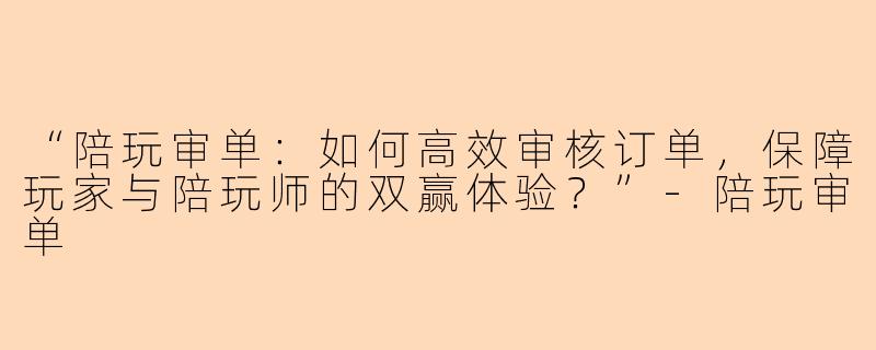 “陪玩审单：如何高效审核订单，保障玩家与陪玩师的双赢体验？”-陪玩审单