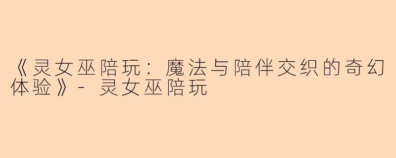 《灵女巫陪玩：魔法与陪伴交织的奇幻体验》-灵女巫陪玩