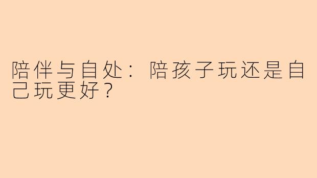 陪伴与自处：陪孩子玩还是自己玩更好？